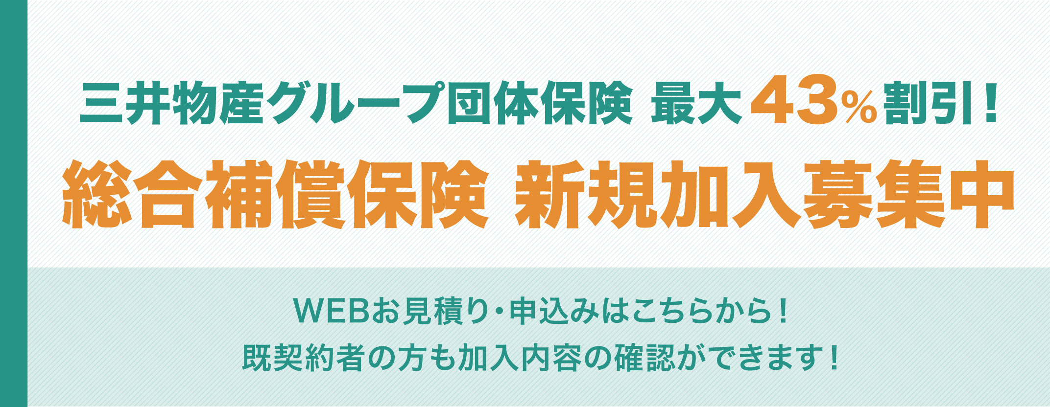 三井物産グループ団体保険 最大43%割引！ 総合補償保険 新規加入募集中 WEBお見積り・申込みはこちらから！ 既契約者の方も加入内容の確認ができます！